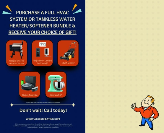 purchase a full HVAC system or tankless water heater/softener bundle & receive your choice of gift